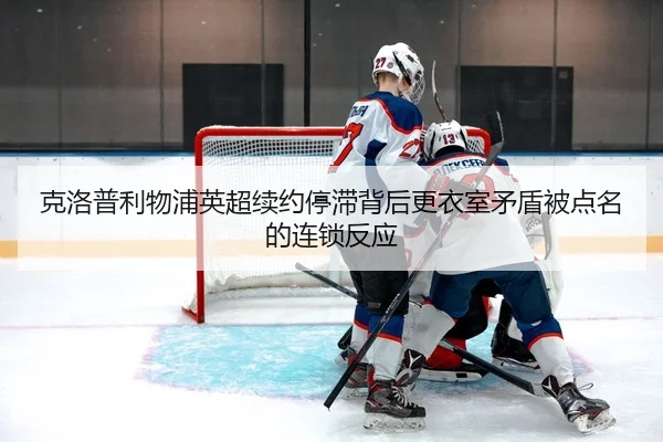 克洛普利物浦英超续约停滞背后更衣室矛盾被点名的连锁反应